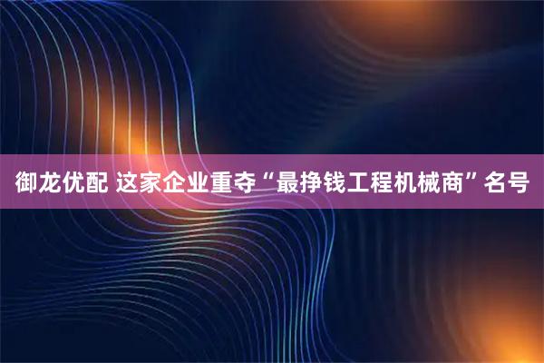 御龙优配 这家企业重夺“最挣钱工程机械商”名号