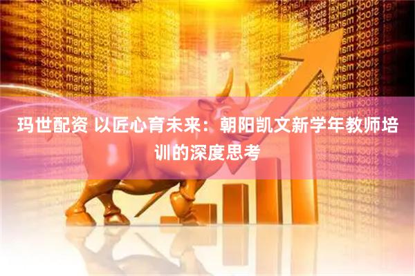 玛世配资 以匠心育未来：朝阳凯文新学年教师培训的深度思考