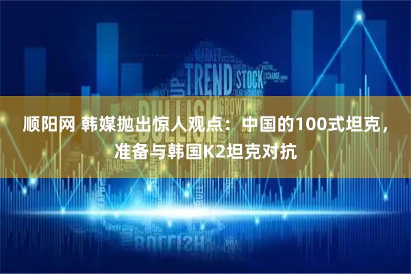 顺阳网 韩媒抛出惊人观点：中国的100式坦克，准备与韩国K2坦克对抗