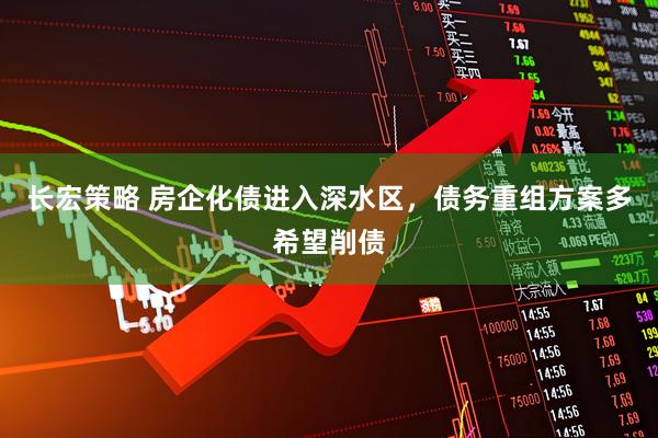 长宏策略 房企化债进入深水区，债务重组方案多希望削债