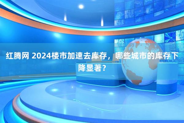 红腾网 2024楼市加速去库存，哪些城市的库存下降显著？