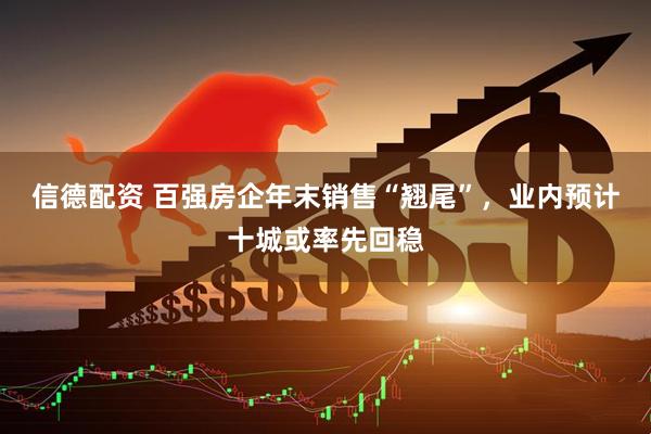 信德配资 百强房企年末销售“翘尾”，业内预计十城或率先回稳