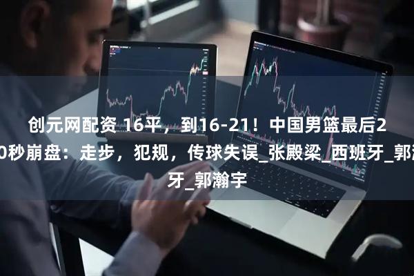 创元网配资 16平，到16-21！中国男篮最后2分50秒崩盘：走步，犯规，传球失误_张殿梁_西班牙_郭瀚宇