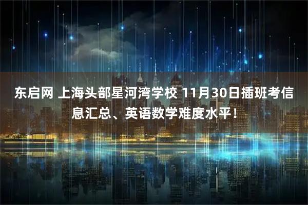 东启网 上海头部星河湾学校 11月30日插班考信息汇总、英语数学难度水平！