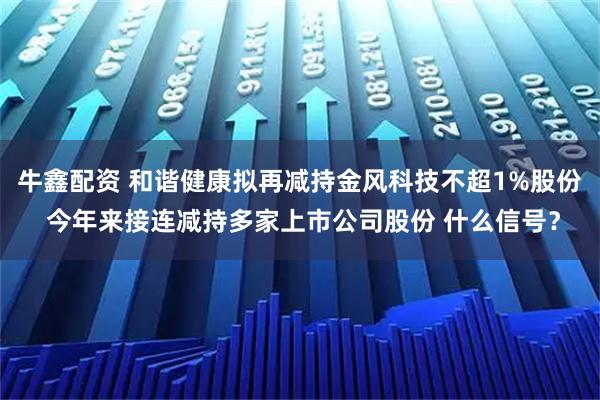 牛鑫配资 和谐健康拟再减持金风科技不超1%股份 今年来接连减持多家上市公司股份 什么信号？