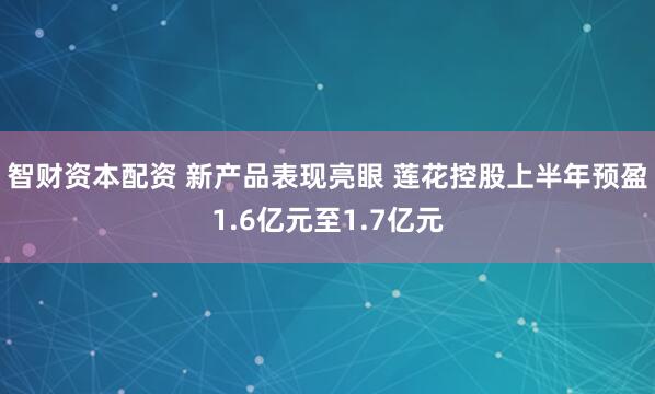 智财资本配资 新产品表现亮眼 莲花控股上半年预盈1.6亿元至1.7亿元