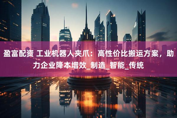 盈富配资 工业机器人夹爪：高性价比搬运方案，助力企业降本增效_制造_智能_传统