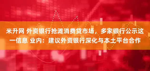 米升网 外资银行抢滩消费贷市场，多家银行公示这一信息 业内：建议外资银行深化与本土平台合作