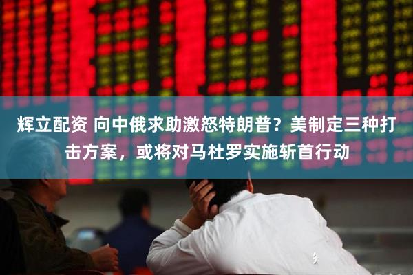 辉立配资 向中俄求助激怒特朗普？美制定三种打击方案，或将对马杜罗实施斩首行动