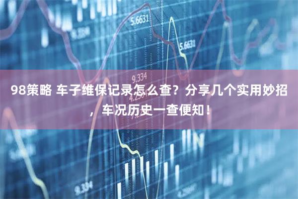 98策略 车子维保记录怎么查？分享几个实用妙招，车况历史一查便知！