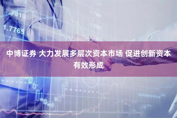 中博证券 大力发展多层次资本市场 促进创新资本有效形成